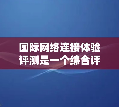 国际网络连接体验评测是一个综合评估不同国家或地区的网络连接性能的系统过程。以下是对该领域的一系列详细解析