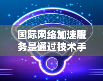 国际网络加速服务是通过技术手段提升用户网络速度并确保隐私和安全的网络服务。以下是关于国际网络加速服务的详细分析