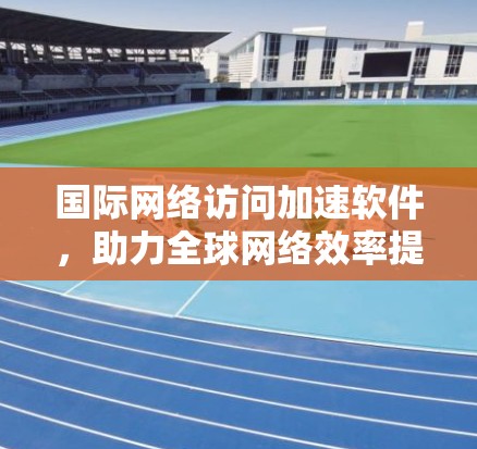 国际网络访问加速软件,助力全球网络效率提升