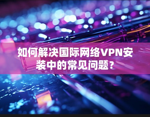如何解决国际网络VPN安装中的常见问题?