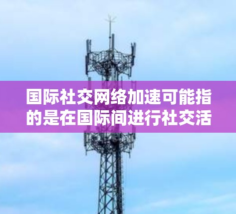 国际社交网络加速可能指的是在国际间进行社交活动时,利用技术手段提高沟通效率、增强信息共享和个性化服务。以下是一些常见的国际社交网络加速技术及其应用