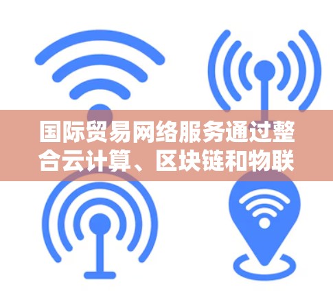 国际贸易网络服务通过整合云计算、区块链和物联网技术，为企业提供智能化的物流、支付和供应链管理解决方案。以下是详细的总结