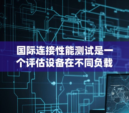 国际连接性能测试是一个评估设备在不同负载和测试条件下连接能力的系统。以下是关于该测试的主要信息