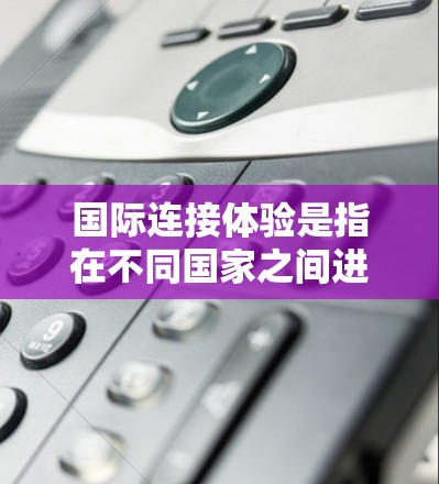 国际连接体验是指在不同国家之间进行通信、交流或访问时,人们因文化、语言、法律、政策、技术和网络环境等多方面因素所经历的体验。这种体验可能包括以下方面
