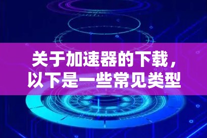 关于加速器的下载,以下是一些常见类型和获取方法的建议