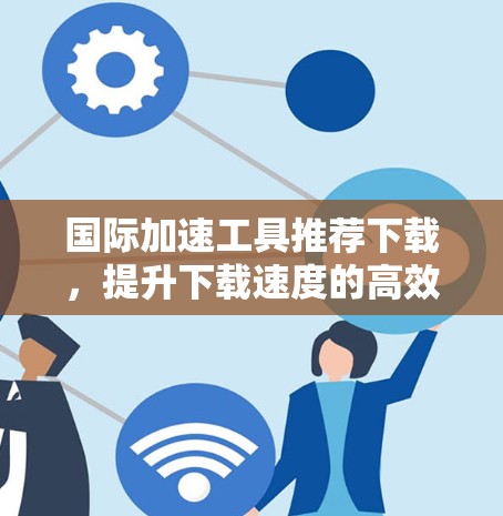 国际加速工具推荐下载,提升下载速度的高效选择