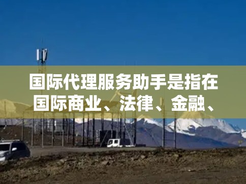 国际代理服务助手是指在国际商业、法律、金融、贸易等领域的专业人士,通过专业顾问或助手帮助他们寻找和管理国际代理,以实现商业目标。以下是一些关于国际代理服务助手的常见问题和建议 国际代理服务助手是指在国际商业、法律、金融、贸易等领域的专业人士,通过专业顾问或助手帮助他们寻找和管理国际代理,以实现商业目标。以下是一些关于国际代理服务助手的常见问题和建议