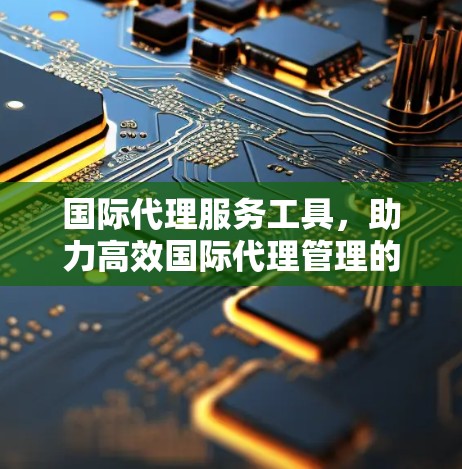国际代理服务工具,助力高效国际代理管理的探索与实践