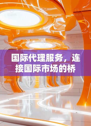 国际代理服务,连接国际市场的桥梁与机遇 国际代理服务,连接国际市场的桥梁与机遇