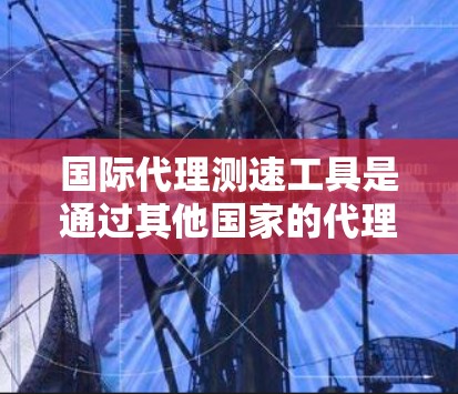 国际代理测速工具是通过其他国家的代理服务器进行网络性能测试的工具，主要面向中国消费者，帮助他们评估网络速度、访问网站的响应时间和服务器响应时间等。以下是对国际代理测速工具的详细介绍