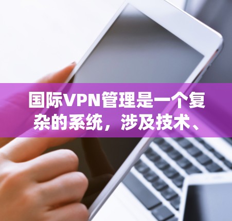 国际VPN管理是一个复杂的系统,涉及技术、安全措施和法律合规等多个方面。以下是一个结构化的总结