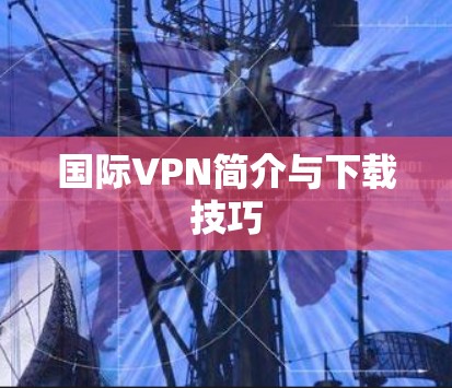 国际VPN简介与下载技巧 国际VPN简介与下载技巧