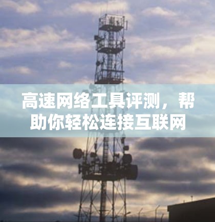 高速网络工具评测,帮助你轻松连接互联网