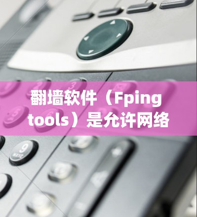 翻墙软件（Fping tools）是允许网络设备访问网络资源的软件，通常用于绕过路由器的网络 fence。以下是一些常见的翻墙软件推荐，涵盖不同的需求和平台