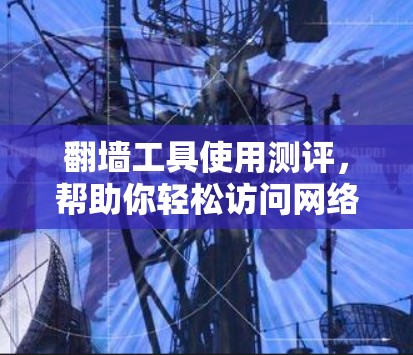 翻墙工具使用测评,帮助你轻松访问网络资源 翻墙工具使用测评,帮助你轻松访问网络资源