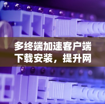 多终端加速客户端下载安装，提升网络效率的高效解决方案