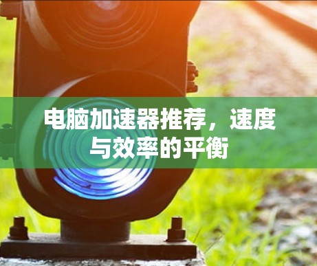 电脑加速器推荐,速度与效率的平衡 电脑加速器推荐,速度与效率的平衡