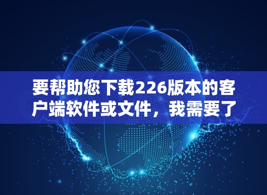 要帮助您下载226版本的客户端软件或文件，我需要了解您具体需要下载的是哪个版本的哪个项目或工具。以下是一些可能的步骤和方法，帮助您完成下载