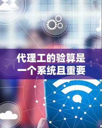 代理工的验算是一个系统且重要的过程，旨在确保他们在工程服务中的安全和可靠性。以下是对代理工验算过程的详细指南