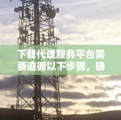 下载代理服务平台需要遵循以下步骤，确保顺利完成