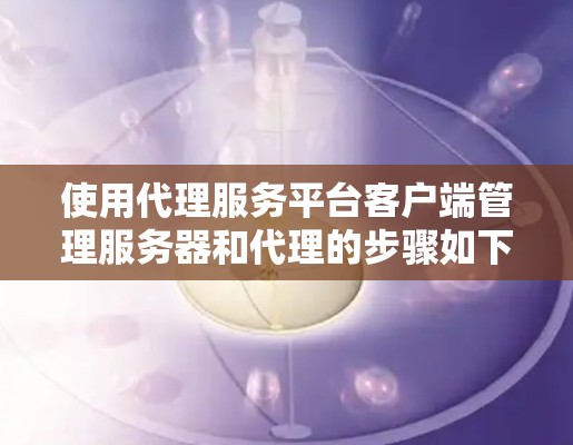 使用代理服务平台客户端管理服务器和代理的步骤如下 使用代理服务平台客户端管理服务器和代理的步骤如下