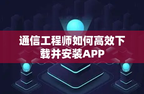 通信工程师如何高效下载并安装APP 通信工程师如何高效下载并安装APP