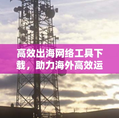 高效出海网络工具下载,助力海外高效运营 高效出海网络工具下载,助力海外高效运营