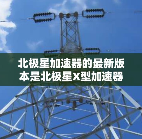 北极星加速器的最新版本是北极星X型加速器，该设备由中国科大讯飞公司开发。以下是其最新版本的关键信息