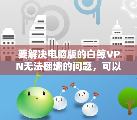 要解决电脑版的白鲸VPN无法翻墙的问题，可以按照以下步骤进行