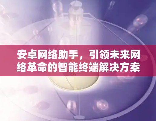安卓网络助手,引领未来网络革命的智能终端解决方案 安卓网络助手,引领未来网络革命的智能终端解决方案