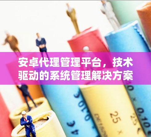 安卓代理管理平台,技术驱动的系统管理解决方案