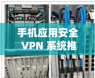 手机应用安全 VPN 系统推荐,选择时需谨慎 手机应用安全 VPN 系统推荐,选择时需谨慎
