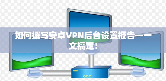 如何撰写安卓VPN后台设置报告—一文搞定!