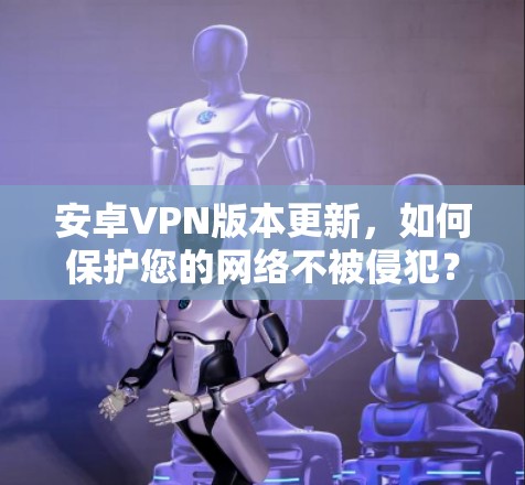 安卓VPN版本更新,如何保护您的网络不被侵犯?