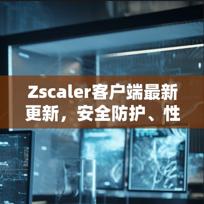 Zscaler客户端最新更新,安全防护、性能提升与功能革新 Zscaler客户端最新更新,安全防护、性能提升与功能革新