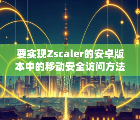 要实现Zscaler的安卓版本中的移动安全访问方法，以下是一个系统化的步骤指南，涵盖了从测试到实施的安全策略